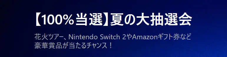 【100%当選】夏の大抽選会開催!
花火ツアー、Nintendo Switch 2、Amazonギフト券など豪華景品が当たるチャンス!